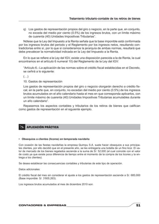 Tratamiento tributario-contable de los retiros de bienes 
q) Los gastos de representación propios del giro o negocio, en la parte que, en conjunto, 
no exceda del medio por ciento (0.5%) de los ingresos brutos, con un límite máximo 
de cuarenta (40) Unidades Impositivas Tributarias”. 
Nótese que la Ley del Impuesto a la Renta señala que la base imponible está conformada 
por los ingresos brutos del periodo y el Reglamento por los ingresos netos, resultando con-tradictorias 
entre sí, por lo que si consideramos la jerarquía de ambas normas, resultará que 
debe prevalecer la normatividad indicada en la Ley del Impuesto a la Renta. 
En lo que se refi ere a la Ley del IGV, existe una disposición parecida a la de Renta, la cual 
encontramos en el artículo 6 numeral 10) del Reglamento de la Ley del IGV: 
“Artículo 6.- La aplicación de las normas sobre el crédito fi scal establecidas en el Decreto, 
se ceñirá a lo siguiente: 
(…) 
10. Gastos de representación 
Los gastos de representación propios del giro o negocio otorgarán derecho a crédito fi s-cal, 
en la parte que, en conjunto, no excedan del medio por ciento (0.5%) de los ingresos 
brutos acumulados en el año calendario hasta el mes en que corresponda aplicarlos, con 
un límite máximo de cuarenta (40) Unidades Impositivas Tributarias acumulables durante 
un año calendario”. 
Repasemos los aspectos contables y tributarios de los retiros de bienes que califi can 
como gastos de representación en el siguiente ejemplo. 
 APLICACIÓN PRÁCTICA 
• Obsequios a clientes (licores) en temporada navideña 
Con ocasión de las fi estas navideñas la empresa Quimpu S.A. suele hacer obsequios a sus principa-les 
clientes, por ello decidió que en el presente año, se les entregaría una botella de un fi no licor. El va-lor 
de mercado de los bienes regalados asciende a la suma de S/. 52,000 (el cual coincide con el valor 
de costo ya que existe poca diferencia de tiempo entre el momento de la compra de los licores y la en-trega 
a los clientes). 
Se desea establecer las consecuencias contables y tributarias de este tipo de operación. 
Datos adicionales: 
El crédito fi scal del mes sin considerar el ajuste a los gastos de representación asciende a S/. 685,000 
(Base imponible: S/. 3’605,263). 
Los ingresos brutos acumulados al mes de diciembre 2010 son: 
CONTADORES & EMPRESAS 51 
 