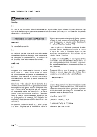 GUÍA OPERATIVA DE TEMAS CLAVES 
 INFORME SUNAT 
Sumilla: 
(…) 
En caso de que en un mes determinado se exceda alguno de los límites establecidos para el uso del cré-dito 
fi scal respecto de los gastos de representación propios del giro o negocio, dicho exceso no genera-rá 
derecho a crédito fi scal. 
58 
INFORME N° 042 -2004-SUNAT-2B0000 
MATERIA: 
Se consulta lo siguiente: 
(…) 
En caso de que se exceda el límite establecido 
para efecto de utilizar el crédito fi scal proveniente 
de los gastos de representación, ¿se desconoce-ría 
el crédito fi scal solo respecto del exceso? 
ANÁLISIS: 
(…) 
Respecto de la última consulta, el inciso a) del ar-tículo 
18 del TUO de la Ley del IGV e ISC dispo-ne 
que tratándose de gastos de representación, 
el crédito fi scal mensual se calculará de acuerdo 
al procedimiento que para tal efecto establezca el 
reglamento. 
El numeral 10 del artículo 6 del Reglamento de la 
aludida Ley establece que los gastos de represen-tación 
propios del giro o negocio otorgarán dere-cho 
a crédito fi scal, en la parte que, en conjunto, 
no excedan del medio por ciento (0.5%) de los in-gresos 
brutos acumulados en el año calendario 
hasta el mes en que corresponda aplicarlos, con 
un límite máximo de cuarenta (40) Unidades Im-positivas 
Tributarias acumulables durante un año 
calendario. 
De otro lado, el artículo 11 del TUO de la Ley del 
IGV e ISC, dispone que el Impuesto a pagar se 
determina mensualmente deduciendo del Impues-to 
Bruto de cada periodo del crédito fi scal, determi-nado 
de acuerdo a lo previsto en los Capítulos V, 
VI y VII del Título I del aludido TUO. 
Como fluye de las normas glosadas, tratán-dose 
de gastos de representación, el crédi-to 
fiscal así como el Impuesto Bruto, se de-terminan 
mensualmente. Ahora bien, dicho 
crédito tiene 2 límites: 
El medio por ciento (0.5%) de los ingresos brutos 
acumulados en el año calendario hasta el mes en 
que corresponda aplicarlos; y cuarenta (40) unida-des 
Impositivas tributarias acumulables durante un 
año calendario. 
En ese sentido, en caso de que en un mes deter-minado 
se exceda alguno de estos límites, dicho 
exceso no generará derecho a crédito fi scal. 
CONCLUSIONES: 
(…) 
En caso de que en un mes determinado se exceda 
alguno de los límites establecidos para el uso del 
crédito fi scal respecto de los gastos de represen-tación 
propios del giro o negocio, dicho exceso no 
generará derecho a crédito fi scal. 
Lima, 9 de marzo 2004 
ORIGINAL FIRMADO POR 
CLARA URTEAGA GLODSTEIN 
Intendente Nacional Jurídico 
 
