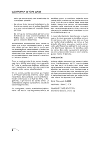 GUÍA OPERATIVA DE TEMAS CLAVES 
6 
salvo que sea necesario para la realización de 
operaciones gravadas. 
- La entrega de los bienes a los trabajadores de 
la empresa cuando sean de su libre disposición 
y no sean necesarios para la prestación de sus 
servicios. 
- La entrega de bienes pactada por convenios 
Colectivos que no se consideren condición de 
trabajo y que a su vez no sean indispensables 
para la prestación de servicios. 
Adicionalmente, el mencionado inciso detalla los 
retiros que no son considerados ventas y, entre 
otros, señala que para efecto del IGV, no son ven-tas 
las entregas de bienes muebles que efectúen 
las empresas como bonifi caciones al cliente sobre 
ventas realizadas, siempre que cumplan con los 
requisitos establecidos en el numeral 13 del artícu-lo 
5, excepto el literal c). 
Como se puede apreciar de las normas glosadas, 
para efecto del IGV, se considera como operación 
de “venta” la transferencia de bienes a título one-roso 
y los retiros de bienes, salvo las excepciones 
previstas en las normas sobre la materia. 
En ese sentido, cuando las normas que regulan 
el IGV hacen referencia al término “venta”, debe 
interpretarse dicho concepto considerando la de-fi 
nición contemplada en el TUO del IGV y su Re-glamento, 
no procediendo dar a dicho término un 
contenido más amplio al expresamente previsto en 
las normas pertinentes. 
Por consiguiente, cuando en el inciso c) del nu-meral 
3 del artículo 2 del Reglamento del IGV, se 
establece que no se consideran ventas las entre-gas 
de bienes muebles que efectúen las empresas 
como bonifi caciones al cliente sobre ventas rea-lizadas, 
siempre que cumplan con determinados 
requisitos, debe entenderse que esta norma solo 
está haciendo alusión a las bonifi caciones que se 
otorgan por la venta de bienes y de ningún modo a 
la prestación de servicios. 
A mayor abundamiento, debe tenerse en cuenta 
que en términos generales, se considera como re-tiro 
de bienes, entre otros, a todo acto por el que 
se transfi ere la propiedad de los mismos a título 
gratuito, tales como obsequios, muestras comer-ciales 
y bonifi caciones, razón por la cual, para que 
una determinada operación no constituya retiro 
de bienes, debe estar expresamente contempla-da 
como una excepción, lo que no ocurre en el su-puesto 
materia de consulta. 
CONCLUSIÓN: 
El tercer párrafo del inciso c) del numeral 3 del ar-tículo 
2 del Reglamento del IGV, cuando dispone 
que para efecto de dicho impuesto no se consi-deran 
ventas las entregas de bienes muebles que 
efectúen las empresas como bonifi caciones al 
cliente sobre ventas realizadas, siempre que cum-pla 
determinados requisitos; únicamente se refi ere 
a las bonifi caciones realizadas por ventas de bie-nes, 
más no por la prestación de servicios. 
Lima, 2 de agosto de 2002 
ORIGINAL FIRMADO POR: 
CLARA URTEAGA GOLDSTEIN 
Intendente Nacional Jurídico (e) 
 