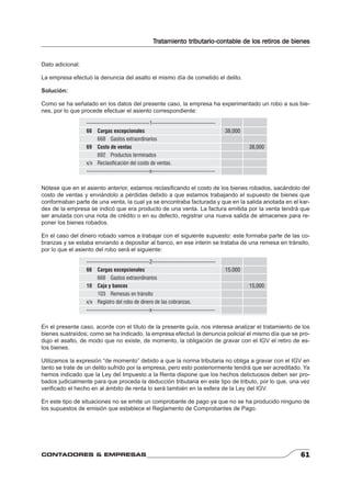 Tratamiento tributario-contable de los retiros de bienes 
Dato adicional: 
La empresa efectuó la denuncia del asalto el mismo día de cometido el delito. 
Solución: 
Como se ha señalado en los datos del presente caso, la empresa ha experimentado un robo a sus bie-nes, 
por lo que procede efectuar el asiento correspondiente: 
-----------------------------------1----------------------------------- 
66 Cargas excepcionales 38,000 
668 Gastos extraordinarios 
69 Costo de ventas 38,000 
692 Productos terminados 
x/x Reclasificación del costo de ventas. 
-----------------------------------x----------------------------------- 
Nótese que en el asiento anterior, estamos reclasifi cando el costo de los bienes robados, sacándolo del 
costo de ventas y enviándolo a pérdidas debido a que estamos trabajando el supuesto de bienes que 
conformaban parte de una venta, la cual ya se encontraba facturada y que en la salida anotada en el kar-dex 
de la empresa se indicó que era producto de una venta. La factura emitida por la venta tendrá que 
ser anulada con una nota de crédito o en su defecto, registrar una nueva salida de almacenes para re-poner 
los bienes robados. 
En el caso del dinero robado vamos a trabajar con el siguiente supuesto: este formaba parte de las co-branzas 
y se estaba enviando a depositar al banco, en ese interin se trataba de una remesa en tránsito, 
por lo que el asiento del robo será el siguiente: 
-----------------------------------2----------------------------------- 
66 Cargas excepcionales 15,000 
668 Gastos extraordinarios 
10 Caja y bancos 15,000 
103 Remesas en tránsito 
x/x Registro del robo de dinero de las cobranzas. 
-----------------------------------x----------------------------------- 
En el presente caso, acorde con el título de la presente guía, nos interesa analizar el tratamiento de los 
bienes sustraídos; como se ha indicado, la empresa efectuó la denuncia policial el mismo día que se pro-dujo 
el asalto, de modo que no existe, de momento, la obligación de gravar con el IGV el retiro de es-tos 
bienes. 
Utilizamos la expresión “de momento” debido a que la norma tributaria no obliga a gravar con el IGV en 
tanto se trate de un delito sufrido por la empresa, pero esto posteriormente tendrá que ser acreditado. Ya 
hemos indicado que la Ley del Impuesto a la Renta dispone que los hechos delictuosos deben ser pro-bados 
judicialmente para que proceda la deducción tributaria en este tipo de tributo, por lo que, una vez 
verifi cado el hecho en al ámbito de renta lo será también en la esfera de la Ley del IGV. 
En este tipo de situaciones no se emite un comprobante de pago ya que no se ha producido ninguno de 
los supuestos de emisión que establece el Reglamento de Comprobantes de Pago. 
CONTADORES & EMPRESAS 61 
 