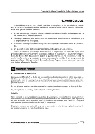 Tratamiento tributario-contable de los retiros de bienes 
1. AUTOCONSUMO 
El autoconsumo de un bien implica descartar la transferencia de propiedad del mismo, 
ello se debe a que el contribuyente ha tomado bienes de su propiedad y los ha consumido, 
entre este tipo de acciones tenemos: 
a. El retiro de insumos, materias primas y bienes intermedios utilizados en la elaboración de 
los bienes que la empresa produce. 
b. La entrega de bienes a un tercero para ser utilizados en la fabricación de otros bienes que 
la empresa hubiere encargado. 
c. El retiro de bienes por el constructor para ser incorporados a la construcción de un inmue-ble. 
d. En general, el retiro de bienes para ser consumidos por la propia empresa. 
Vamos a notar que en este tipo de situaciones la empresa en un momento origen es la 
propietaria de bienes, mayormente asociado a partidas de inventarios, y en un momento pos-terior, 
los bienes han desaparecido debido a que la empresa los ha consumido. Como no 
existe transferencia de propiedad, no existe razón para la emisión de un comprobante de 
pago, por ello, en el Reglamento de Comprobantes de Pago no encontraremos un supuesto 
que obligue a la emisión de estos. 
 APLICACIÓN PRÁCTICA 
• Autoconsumo de mercaderías 
La empresa Mi Ofi cina S.A. se dedica a la comercialización de útiles de escritorio, debido a que esta en-tidad 
tiene que cubrir las demandas de útiles efectuadas por sus diferentes áreas administrativas ha dis-puesto 
que los jefes de área autoricen de manera semanal los requerimientos de materiales de sus res-pectivas 
secciones. 
Por ello, el jefe del área de contabilidad autoriza el requerimiento de útiles con un valor en libros de S/. 200. 
Se pide registrar la operación y analizar el efecto contable y tributario. 
Solución: 
Como se indicó en el enunciado del caso, se trata de una empresa comercializadora, la cual, en un pri-mer 
momento adquiere mercaderías con el propósito de efectuar una posterior venta. Esto implica que 
los útiles requeridos fueron registrados, junto con las demás adquisiciones, en la cuenta 601 Compra de 
mercaderías y conforman el saldo de la cuenta 20 Mercaderías. 
El posterior consumo que realizará la empresa de una porción de estos bienes, implicaría en primer lu-gar 
efectuar un asiento de reclasifi cación como sigue: 
CONTADORES & EMPRESAS 7 
 