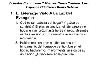 Valientes Como León Y Mansos Como Cordero: Los Esposos Cristianos Como Cabeza  El Liderazgo Visto A La Luz Del Evangelio Qué es ser cabeza del hogar? Y ¿Qué es sumisión? El plan es analizar el liderazgo en el hogar en las próximas 2 horas y luego, después ver la sumisión y otros asuntos relacionados al matrimonio.  Hablaremos en gran medida acerca del fundamento del liderazgo del hombre en el hogar, hablaremos mayormente, acerca de su aplicación ¿Cómo será en la práctica?  