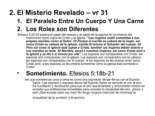 2. El Misterio Revelado – vr 31 El Paralelo Entre Un Cuerpo Y Una Carne Los Roles son Diferentes “ Efesios 5:22-25 explica el papel del esposo y el papel de la esposa en el misterio del matrimonio como copia de Cristo y la iglesia:   “Las mujeres estén sometidas a sus propios maridos como al Señor. 23 Porque el marido es cabeza de la mujer, así como Cristo es cabeza de la iglesia, siendo El mismo el Salvador del cuerpo. 24 Pero así como la iglesia está sujeta a Cristo, también las mujeres deben estarlo a sus maridos en todo. 25 Maridos, amad a vuestras mujeres, así como Cristo amó a la iglesia y se dio a sí mismo por ella”.   Los esposos son comparados con Cristo; las esposas son comparadas con la iglesia. Los esposos son comparados con la cabeza; las esposas son comparadas con el cuerpo. A los esposos se les ordena amar como Cristo amó; a las esposas se les ordena someterse como la iglesia está sometida a Cristo” Sometimiento.  Efesios 5:18b-21 Así que someternos unos a otros es como una expresión de ser llenos con el Espíritu Santo. Los esposos y esposas llenos del Espíritu Santo se servirán el uno al otro. Se humillarán y decrecerán para que el otro sea levantado y encontrarán modos de someter sus preferencias inmediatas para consolar la necesidad del otro. ¡Amén a eso! ¡Que suceda cada vez más! No tengo ninguna intención de minimizar la mutualidad de la sumisión y el servicio.   