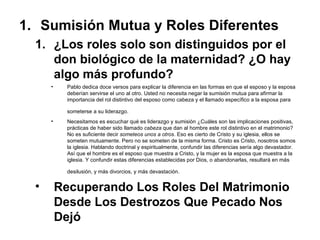 Sumisión Mutua y Roles Diferentes ¿Los roles solo son distinguidos por el don biológico de la maternidad? ¿O hay algo más profundo? Pablo dedica doce versos para explicar la diferencia en las formas en que el esposo y la esposa deberían servirse el uno al otro. Usted no necesita negar la sumisión mutua para afirmar la importancia del rol distintivo del esposo como cabeza y el llamado específico a la esposa para someterse a su liderazgo.   Necesitamos es escuchar qué es liderazgo y sumisión ¿Cuáles son las implicaciones positivas, prácticas de haber sido llamado  cabeza  que dan al hombre este rol distintivo en el matrimonio? No es suficiente decir  someteos unos a otros . Eso es cierto de Cristo y su iglesia, ellos se someten mutuamente. Pero no se someten de la misma forma. Cristo es Cristo, nosotros somos la iglesia. Hablando doctrinal y espiritualmente, confundir las diferencias sería algo devastador. Así que el hombre es el esposo que muestra a Cristo, y la mujer es la esposa que muestra a la iglesia. Y confundir estas diferencias establecidas por Dios, o abandonarlas, resultará en más desilusión, y más divorcios, y más devastación.   Recuperando Los Roles Del Matrimonio Desde Los Destrozos Que Pecado Nos Dejó  