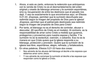 Ahora, si esto es cierto, entonces la redención que anticipamos con la venida de Cristo no es el desmantelamiento del orden original y creado de liderazgo amoroso y la sumisión espontánea, sino su recuperación de entre los destrozos que el pecado nos dejó. Y eso es exactamente lo que encontramos aquí, en Efesios 5:21-33. ¡Esposas, permitan que la sumisión desvirtuada sea redimida según la imagen del propósito de Dios para la iglesia! ¡Esposos, permitan que el patriarcado destrozado sea redimido según la imagen del propósito de Dios para Cristo!  Por tanto, el liderazgo no es el derecho de controlar, abusar o descuidar. (El sacrificio de Cristo es el modelo). Al contrario, es la responsabilidad de amar como Cristo a medida que guiamos, protegemos y proveemos para nuestra esposa y familia. Y la sumisión no es la esclavitud, coerción, o cobardía. Esa no es la manera en que Cristo quiere que la iglesia responda a su liderazgo, protección y provisión. Quiere que la sumisión de la iglesia sea libre, espontánea, alegre, refinada, y fortalecedora.  En otras palabras, Efesios 5:21-33 hace dos cosas:  Nos advierte de los abusos del liderazgo al decirle a los esposos que debemos amar como Jesús. Y nos advierte de corromper la sumisión al decirle a las esposas que respondan como la iglesia a Cristo. 