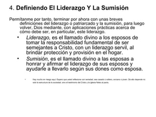 4.  Definiendo El Liderazgo Y La Sumisión   Permítanme por tanto, terminar por ahora con unas breves definiciones del liderazgo o patriarcado y la sumisión, para luego volver, Dios mediante, con aplicaciones prácticas acerca de cómo debe ser, en particular, este liderazgo.  Liderazgo,  es el llamado divino a los esposos de tomar la responsabilidad fundamental de ser semejantes a Cristo, con un liderazgo servil, al brindar protección y provisión en el hogar.  Sumisión , es el llamado divino a las esposas a honrar y afirmar el liderazgo de sus esposos y ayudarle a llevarlo según sus dones como esposa.  Hay mucho en riesgo aquí. Espero que usted reflexione con seriedad, sea casado o soltero, anciano o joven. De ello depende no solo la estructura de la sociedad, sino el testimonio del Cristo y la iglesia fieles al pacto.   