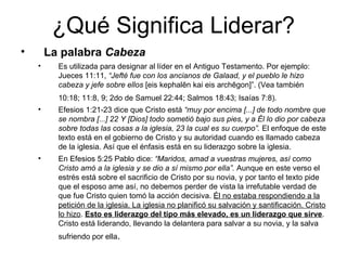 ¿Qué Significa Liderar? La palabra  Cabeza   Es utilizada para designar al líder en el Antiguo Testamento. Por ejemplo: Jueces 11:11,  “Jefté fue con los ancianos de Galaad, y el pueblo le hizo cabeza y jefe sobre ellos  [eis kephalēn kai eis archēgon]”. (Vea también 10:18; 11:8, 9; 2do de Samuel 22:44; Salmos 18:43; Isaías 7:8).   Efesios 1:21-23 dice que Cristo está  “muy por encima [...] de todo nombre que se nombra [...] 22 Y [Dios] todo sometió bajo sus pies, y a Él lo dio por cabeza sobre todas las cosas a la iglesia, 23 la cual es su cuerpo”.  El enfoque de este texto está en el gobierno de Cristo y su autoridad cuando es llamado cabeza de la iglesia. Así que el énfasis está en su liderazgo sobre la iglesia. En Efesios 5:25 Pablo dice:  “Maridos, amad a vuestras mujeres, así como Cristo amó a la iglesia y se dio a sí mismo por ella”.  Aunque en este verso el estrés está sobre el sacrificio de Cristo por su novia, y por tanto el texto pide que el esposo ame así, no debemos perder de vista la irrefutable verdad de que fue Cristo quien tomó la acción decisiva.  Él no estaba respondiendo a la petición de la iglesia. La iglesia no planificó su salvación y santificación. Cristo lo hizo .  Esto es liderazgo del tipo más elevado, es un liderazgo que sirve . Cristo está liderando, llevando la delantera para salvar a su novia, y la salva sufriendo por ella .   