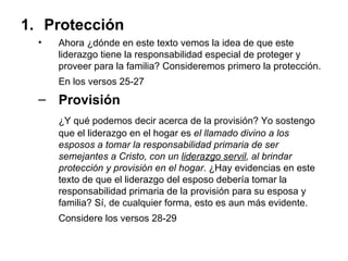 Protección  Ahora ¿dónde en este texto vemos la idea de que este liderazgo tiene la responsabilidad especial de proteger y proveer para la familia? Consideremos primero la protección. En los versos 25-27   Provisión  ¿Y qué podemos decir acerca de la provisión? Yo sostengo que el liderazgo en el hogar es  el llamado divino a los esposos a tomar la responsabilidad primaria de ser semejantes a Cristo, con un  liderazgo servil , al brindar protección y provisión en el hogar . ¿Hay evidencias en este texto de que el liderazgo del esposo debería tomar la responsabilidad primaria de la provisión para su esposa y familia? Sí, de cualquier forma, esto es aun más evidente. Considere los versos 28-29   