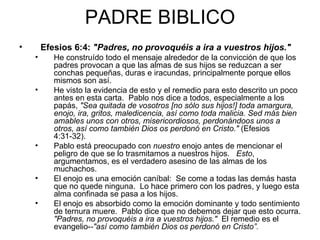 PADRE BIBLICO Efesios 6:4:  "Padres, no provoquéis a ira a vuestros hijos."   He construído todo el mensaje alrededor de la convicción de que los padres provocan a que las almas de sus hijos se reduzcan a ser conchas pequeñas, duras e iracundas, principalmente porque ellos mismos son así.   He visto la evidencia de esto y el remedio para esto descrito un poco antes en esta carta.  Pablo nos dice a todos, especialmente a los papás,  "Sea quitada de vosotros [no sólo sus hijos!] toda amargura, enojo, ira, gritos, maledicencia, así como toda malicia. Sed más bien amables unos con otros, misericordiosos, perdonándoos unos a otros, así como también Dios os perdonó en Cristo."  (Efesios 4:31-32).  Pablo está preocupado con  nuestro  enojo antes de mencionar el peligro de que se lo trasmitamos a nuestros hijos.    Esto , argumentamos, es el verdadero asesino de las almas de los muchachos.  El enojo es una emoción caníbal:  Se come a todas las demás hasta que no quede ninguna.  Lo hace primero con los padres, y luego esta alma confinada se pasa a los hijos.   El enojo es absorbido como la emoción dominante y todo sentimiento de ternura muere.  Pablo dice que no debemos dejar que esto ocurra.  "Padres, no provoquéis a ira a vuestros hijos."   El remedio es el evangelio- -"así como también Dios os perdonó en Cristo”. 