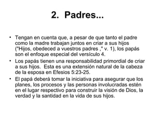 2.  Padres... Tengan en cuenta que, a pesar de que tanto el padre como la madre trabajan juntos en criar a sus hijos ("Hijos, obedeced a vuestros padres ," v. 1), los papás son el enfoque especial del versículo 4.   Los papás tienen una responsabilidad primordial de criar a sus hijos.  Esta es una extensión natural de la cabeza de la esposa en Efesios 5:23-25.   El papá deberá tomar la iniciativa para asegurar que los planes, los procesos y las personas involucradas estén en el lugar respectivo para construir la visión de Dios, la verdad y la santidad en la vida de sus hijos.  