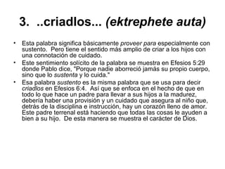 3.  ..criadlos...  (ektrephete auta) Esta palabra significa básicamente  proveer para  especialmente con sustento.  Pero tiene el sentido más amplio de criar a los hijos con una connotación de cuidado.   Este sentimiento solícito de la palabra se muestra en Efesios 5:29 donde Pablo dice, "Porque nadie aborreció jamás su propio cuerpo, sino que lo  sustenta  y lo cuida."   Esa palabra  sustento  es la misma palabra que se usa para decir  criadlos  en Efesios 6:4.  Así que se enfoca en el hecho de que en todo lo que hace un padre para llevar a sus hijos a la madurez, debería haber una provisión y un cuidado que asegura al niño que, detrás de la disciplina e instrucción, hay un corazón lleno de amor.  Este padre terrenal está haciendo que todas las cosas le ayuden a bien a su hijo.  De esta manera se muestra el carácter de Dios.  