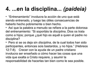4. ...en la disciplina...  (paideia) “ Entrenamiento” involucra la acción de uno que está siendo entrenado, y luego las útiles consecuencias de haberlo hecho pobremente o bien hecho.  Así que la palabra a menudo se refiere a la parte dolorosa del entrenamiento: “Si soportáis la  disciplina , Dios os trata como a hijos; porque ¿qué hijo es aquél a quien el padre no disciplina?   Pero si se os deja sin  disciplina , de la cual todos han sido participantes, entonces sois bastardos, y no hijos.” (Hebreos 12:7-8).   Crecer con la ayuda de un padre cristiano involucra ser enseñado a cómo hacer las cosas que una vida que exalta a Cristo requiere, y asumir la responsabilidad de hacerlas tan bien como le sea posible.  