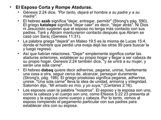 El Esposo Corta y Rompe Ataduras.   Génesis 2:24 dice,  "Por tanto, dejará el hombre a su padre y a su madre". El hebreo  azab  significa "dejar, entregar, permitir" (Strong's pág. 590). El griego  katalepo  significa "dejar caer" es decir, "dejar atrás". Ni Dios ni Jesucristo sugieren que el esposo no tenga más contacto con sus padres. Taré y Abram mantuvieron contacto después que Abram se casó con Sara¡ (Genesis 11:31).  La palabra griega "dejará" en Mateo 19:5 es la misma de Lucas 15:4, donde el hombre que perdió una oveja dejó las otras 99 para buscar la y luego regresó.  Así que habían relaciones. "Dejar" simplemente significa cortar las ataduras anteriores, establecer su propio hogar y llegar a ser cabeza de su propio hogar. Genesis 2:24 también dice, "y se unirá a su mujer, y serán una sola carne".  El hebreo  dabaq  quiere decir adherirse, pegarse, unirse, fuertemente una cosa a otra, seguir cerca de, alcanzar, perseguir duramente (Strong's, pág. 198). El griego proskoiao significa pegarse, adherirse, unirse. "Una sola carne" lleva la idea de unidad, armonía y integridad. Salomón dijo, “ Mi amado es mío, y yo suya;"  (Cantares 2:16).  Los esposos usan la palabra "nosotros". El esposo y la esposa son uno, como la cabeza y el cuerpo son uno, como Efesios 5:22 23 presenta al esposo y la esposa como cuerpo y cabeza. Por lo tanto, vemos al esposo rompiendo el pegamento particular con sus padres para establecer otra con su esposa. 