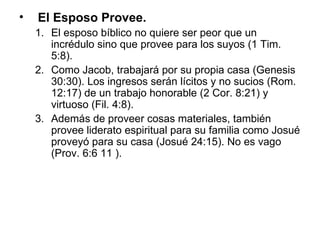 El Esposo Provee.   El esposo bíblico no quiere ser peor que un incrédulo sino que provee para los suyos (1 Tim. 5:8).  Como Jacob, trabajará por su propia casa (Genesis 30:30). Los ingresos serán lícitos y no sucios (Rom. 12:17) de un trabajo honorable (2 Cor. 8:21) y virtuoso (Fil. 4:8).  Además de proveer cosas materiales, también provee liderato espiritual para su familia como Josué proveyó para su casa (Josué 24:15). No es vago (Prov. 6:6 11 ). 