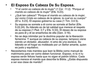 El Esposo Es Cabeza De Su Esposa.   "Y el varón es cabeza de la mujer" (1 Cor. 11:2). "Porque el marido es cabeza de la mujer"  (Efe. 5:23).  ¿Qué tan cabeza?  "Porque el marido es cabeza de la mujer, así como Cristo es cabeza de la iglesia, la cual es su cuerpo"  (Ef e. 5:23). El esposo gobierna su casa (1 Tim. 3:4 5).  Su esposa se somete a él como se somete al Señor (Efe. 5:22,24). Su liderato es de tal calidad que merece el respeto de su esposa (1 Ped. 3:7 y Efe. 5:33). El deseo de su esposa es para él y él se enseñorea de ella (Gen. 3:16).  No se deja intimidar por la doctrina popular de la liberación femenina. Y aunque es cabeza de su esposa, tampoco viene siendo un dictador, abusador, ni amo de una esclava. Su liderato en el hogar es moldeado por un Señor amante, quien es justo y equitativo. Necesitamos más maridos que lean la Biblia como manual de matrimonio para ver como deben funcionar. Esposo, ni tú ni tu esposa serán felices hasta que no sigan el patrón bíblico. Cada esposa merece el marido que describe la Biblia. ¿Estás dispuesto a ser esa clase de marido? 