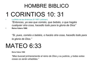 HOMBRE BIBLICO 1 CORINTIOS 10: 31 La Biblia de las Américas   (© 1997 Lockman) “Entonces, ya sea que comáis, que bebáis, o que hagáis cualquier otra cosa, hacedlo todo para la gloria de Dios” Reina Valera 1960 “ Si, pues, coméis o bebéis, o hacéis otra cosa, hacedlo todo para la gloria de Dios.” MATEO 6:33 Reina Valera 1960 “ Mas buscad primeramente el reino de Dios y su justicia, y todas estas cosas os serán añadidas.” 