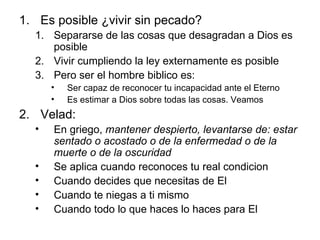 Es posible ¿vivir sin pecado? Separarse de las cosas que desagradan a Dios es posible Vivir cumpliendo la ley externamente es posible Pero ser el hombre biblico es:  Ser capaz de reconocer tu incapacidad ante el Eterno Es estimar a Dios sobre todas las cosas. Veamos Velad:  En griego,  mantener despierto, levantarse de: estar sentado o acostado o de la enfermedad o de la muerte o de la oscuridad Se aplica cuando reconoces tu real condicion Cuando decides que necesitas de El Cuando te niegas a ti mismo Cuando todo lo que haces lo haces para El 