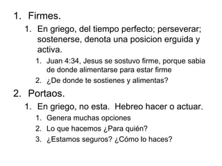 Firmes. En griego, del tiempo perfecto; perseverar; sostenerse, denota una posicion erguida y activa. Juan 4:34, Jesus se sostuvo firme, porque sabia de donde alimentarse para estar firme ¿De donde te sostienes y alimentas? Portaos. En griego, no esta.  Hebreo hacer o actuar. Genera muchas opciones Lo que hacemos ¿Para quién? ¿Estamos seguros? ¿Cómo lo haces? 