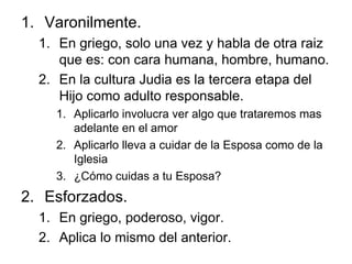 Varonilmente. En griego, solo una vez y habla de otra raiz que es: con cara humana, hombre, humano. En la cultura Judia es la tercera etapa del Hijo como adulto responsable. Aplicarlo involucra ver algo que trataremos mas adelante en el amor Aplicarlo lleva a cuidar de la Esposa como de la Iglesia ¿Cómo cuidas a tu Esposa? Esforzados. En griego, poderoso, vigor. Aplica lo mismo del anterior. 