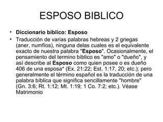 ESPOSO BIBLICO Diccionario biblico: Esposo Traducción de varias palabras hebreas y 2 griegas (aner, numfíos), ninguna delas cuales es el equivalente exacto de nuestra palabra " Esposo ". Ocasionalmente, el pensamiento del termino bíblico es "amo" o "dueño", y así describe al  Esposo  como quien posee o es dueño 406 de una esposa* (Ex. 21:22; Est. 1:17, 20; etc.); pero generalmente el término español es la traducción de una palabra bíblica que significa sencillamente "hombre" (Gn. 3:6; Rt. 1:12; Mt. 1:19; 1 Co. 7:2; etc.). Véase Matrimonio  