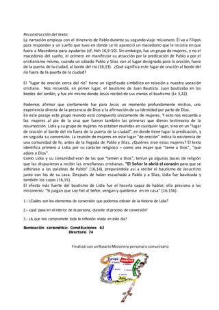 Reconstrucción del texto:
La narración empieza con el itinerario de Pablo durante su segundo viaje misionero. Él va a Filipos
para responder a un sueño que tuvo en donde se le apareció un macedonio que le insistía en que
fuera a Macedonia para ayudarlos (cf, Hch 16,9-10). Sin embargo, fue un grupo de mujeres, y no el
macedonio del sueño, el primero en manifestar su atracción por la predicación de Pablo y por el
cristianismo mismo, cuando un sábado Pablo y Silas van al lugar designado para la oración, fuera
de la puerta de la ciudad, al borde del río (16,13). ¿Qué significa este lugar de oración al borde del
río fuera de la puerta de la ciudad?
El “lugar de oración cerca del río” tiene un significado simbólico en relación a nuestra vocación
cristiana. Nos recuerda, en primer lugar, el bautismo de Juan Bautista. Juan bautizaba en los
bordes del Jordán, y fue ahí mismo donde Jesús recibió de sus manos el bautismo (Lc 3,22).
Podemos afirmar que ciertamente fue para Jesús un momento profundamente místico, una
experiencia directa de la presencia de Dios y la afirmación de su identidad por parte de Dios.
En este pasaje este grupo reunido está compuesto únicamente de mujeres. Y esto nos recuerda a
las mujeres al pie de la cruz que fueron también las primeras que dieron testimonio de la
resurrección. Lidia y su grupo de mujeres no estaban reunidas en cualquier lugar, sino en un “lugar
de oración al borde del río fuera de la puerta de la ciudad”, en donde tiene lugar la predicación, y
en seguida su conversión. La reunión de mujeres en este lugar “de oración” indica la existencia de
una comunidad de fe, antes de la llegada de Pablo y Silas. ¿Quiénes eran estas mujeres? El texto
identifica primero a Lidia por su carácter religioso – como una mujer que “teme a Dios”, “que
adora a Dios”.
Como Lidia y su comunidad eran de las que “temen a Dios”, tenían ya algunas bases de religión
que las dispusieron a recibir las enseñanzas cristianas. “El Señor le abrió el corazón para que se
adhiriese a las palabras de Pablo” (16,14), preparándola así a recibir el bautismo de Jesucristo
junto con los de su casa. Después de haber escuchado a Pablo y a Silas, Lidia fue bautizada y
también los suyos (16,15).
El efecto más fuerte del bautismo de Lidia fue el hacerla capaz de hablar; ella presiona a los
misioneros: “Si juzgan que soy fiel al Señor, vengan y quédense en mi casa” (16,15b).
1.- ¿Cuáles son los elementos de conversión que podemos extraer de la historia de Lidia?
2.- ¿qué pasa en el interior de la persona, durante el proceso de conversión?
3.- ¿A que nos compromete toda la reflexión vivida en este día?
Iluminación carismática: Constituciones 62
Directorio 74
FinalizarconunRosarioMisionero personal ocomunitario
 