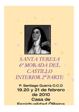 SANTA TERESA
 6ª MORADA DEL
     CASTILLO
INTERIOR 2ª PARTE
 P. Santiago Guerra O.C.D
19.20 y 21 de febrero
       de 2010
       Casa de
Espiritualidad “Reina
 