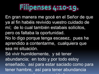 En gran manera me gocé en el Señor de que
ya al fin habéis revivido vuestro cuidado de
mí; de lo cual también estabais solícitos,
pero os faltaba la oportunidad.
No lo digo porque tenga escasez, pues he
aprendido a contentarme, cualquiera que
sea mi situación.
Sé vivir humildemente, y sé tener
abundancia; en todo y por todo estoy
enseñado, así para estar saciado como para
tener hambre, así para tener abundancia
 