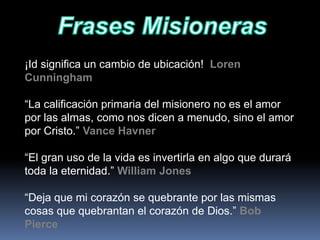 ¡Id significa un cambio de ubicación! Loren
Cunningham
“La calificación primaria del misionero no es el amor
por las almas, como nos dicen a menudo, sino el amor
por Cristo.” Vance Havner
“El gran uso de la vida es invertirla en algo que durará
toda la eternidad.” William Jones
“Deja que mi corazón se quebrante por las mismas
cosas que quebrantan el corazón de Dios.” Bob
Pierce
 