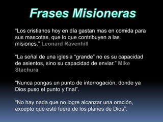 “Los cristianos hoy en día gastan mas en comida para
sus mascotas, que lo que contribuyen a las
misiones.” Leonard Ravenhill
“La señal de una iglesia “grande” no es su capacidad
de asientos, sino su capacidad de enviar.” Mike
Stachura
“Nunca pongas un punto de interrogación, donde ya
Dios puso el punto y final”.
“No hay nada que no logre alcanzar una oración,
excepto que esté fuera de los planes de Dios”.
 