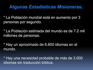 Algunas Estadísticas Misioneras.
* La Población mundial está en aumento por 3
personas por segundo.
* La Población estimada del mundo es de 7.2 mil
millones de personas.
* Hay un aproximado de 6.800 idiomas en el
mundo.
* Hay una necesidad probable de más de 3.000
idiomas sin traducción bíblica.
 