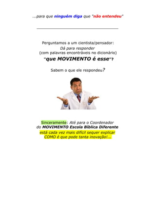 ...para que ninguém diga que "não entendeu"
___________________________________
Perguntamos a um cientista/pensador:
Dá para responder
(com palavras encontráveis no dicionário)
"que MOVIMENTO é esse"?
Sabem o que ele respondeu?
Sinceramente: Até para o Coordenador
do MOVIMENTO Escola Bíblica Diferente
está cada vez mais difícil sequer explicar
COMO é que pode tanta inovação!...
 