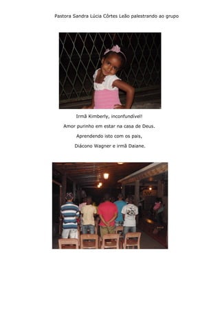 Pastora Sandra Lúcia Côrtes Leão palestrando ao grupo
Irmã Kimberly, inconfundível!
Amor purinho em estar na casa de Deus.
Aprendendo isto com os pais,
Diácono Wagner e irmã Daiane.
 