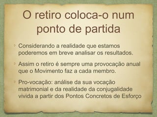 O retiro coloca-o num
ponto de partida
Considerando a realidade que estamos
poderemos em breve analisar os resultados.
Assim o retiro é sempre uma provocação anual
que o Movimento faz a cada membro.
Pro-vocação: análise da sua vocação
matrimonial e da realidade da conjugalidade
vivida a partir dos Pontos Concretos de Esforço
 