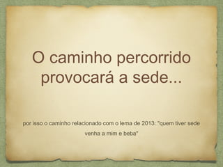 O caminho percorrido
provocará a sede...
por isso o caminho relacionado com o lema de 2013: "quem tiver sede
venha a mim e beba"
 