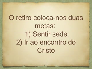 O retiro coloca-nos duas
metas:
1) Sentir sede
2) Ir ao encontro do
Cristo
 