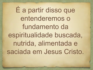 É a partir disso que
entenderemos o
fundamento da
espiritualidade buscada,
nutrida, alimentada e
saciada em Jesus Cristo.
 