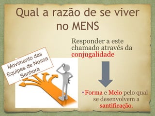 Qual a razão de se viver
no MENS
Responder a este
chamado através da
conjugalidade
Movimento das
Equipes de Nossa
Senhora
•Forma e Meio pelo qual
se desenvolvem a
santificação.
 