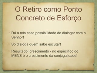 O Retiro como Ponto
Concreto de Esforço
Dá a nós essa possibilidade de dialogar com o
Senhor!
Só dialoga quem sabe escutar!
Resultado: crescimento - no específico do
MENS é o crescimento da conjugalidade!
 