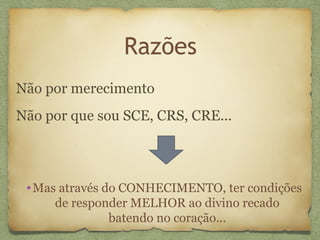 Razões
Não por merecimento
Não por que sou SCE, CRS, CRE...
•Mas através do CONHECIMENTO, ter condições
de responder MELHOR ao divino recado
batendo no coração...
 
