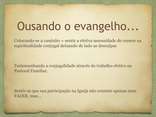 Ousando o evangelho...
Colocando-se a caminho = sentir a efetiva necessidade de crescer na
espiritualidade conjugal deixando de lado as desculpas
Testemunhando a conjugalidade através do trabalho efetivo na
Pastoral Familiar.
Sentir-se que sua participação na Igreja não consiste apenas num
FAZER, mas...
 