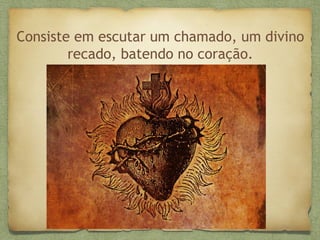 Consiste em escutar um chamado, um divino
recado, batendo no coração.
 