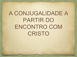 A CONJUGALIDADE A
PARTIR DO
ENCONTRO COM
CRISTO
 
