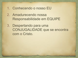 1. Conhecendo o nosso EU
2. Amadurecendo nossa
Responsabilidade em EQUIPE
3. Despertando para uma
CONJUGALIDADE que se encontra
com o Cristo.
 