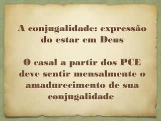 A conjugalidade: expressão
do estar em Deus
O casal a partir dos PCE
deve sentir mensalmente o
amadurecimento de sua
conjugalidade
 