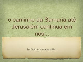 o caminho da Samaria até
Jerusalém continua em
nós...
2012 não pode ser esquecido...
 