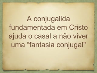 A conjugalida
fundamentada em Cristo
ajuda o casal a não viver
uma “fantasia conjugal"
 