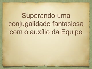 Superando uma
conjugalidade fantasiosa
com o auxílio da Equipe
 