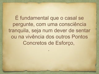 É fundamental que o casal se
pergunte, com uma consciência
tranquila, seja num dever de sentar
ou na vivência dos outros Pontos
Concretos de Esforço,
.
 