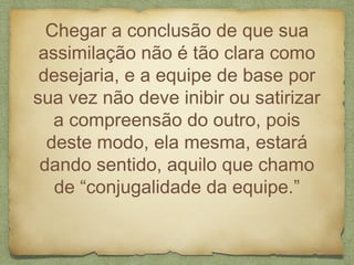 Chegar a conclusão de que sua
assimilação não é tão clara como
desejaria, e a equipe de base por
sua vez não deve inibir ou satirizar
a compreensão do outro, pois
deste modo, ela mesma, estará
dando sentido, aquilo que chamo
de “conjugalidade da equipe.”
 
