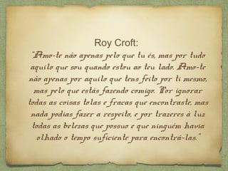 Roy Croft:
“Amo-te não apenas pelo que tu és, mas por tudo
aquilo que sou quando estou ao teu lado. Amo-te
não apenas por aquilo que tens feito por ti mesmo,
mas pelo que estás fazendo comigo. Por ignorar
todas as coisas tolas e fracas que encontraste, mas
nada podias fazer a respeito, e por trazeres à luz
todas as belezas que possuo e que ninguém havia
olhado o tempo suficiente para encontrá-las.”
 
 